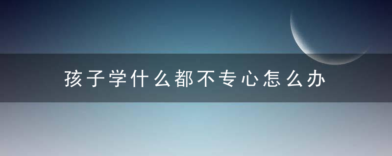 孩子学什么都不专心怎么办 孩子学啥都不专心解决方法